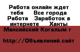 Работа онлайн ждет тебя!  - Все города Работа » Заработок в интернете   . Ханты-Мансийский,Когалым г.